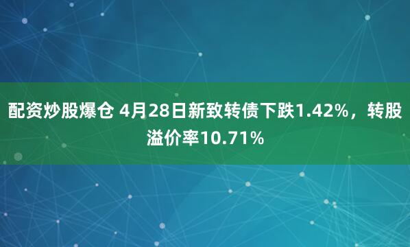 配资炒股爆仓 4月28日新致转债下跌1.42%，转股溢价率10.71%