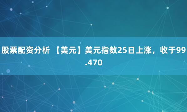 股票配资分析 【美元】美元指数25日上涨，收于99.470