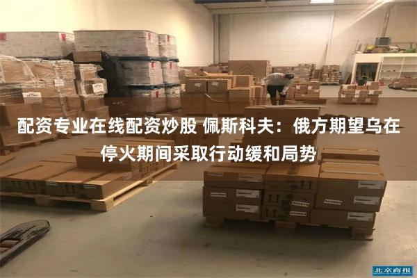 配资专业在线配资炒股 佩斯科夫：俄方期望乌在停火期间采取行动缓和局势