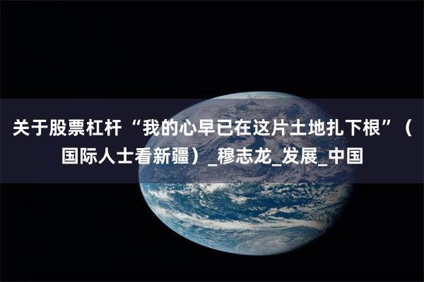 关于股票杠杆 “我的心早已在这片土地扎下根”（国际人士看新疆）_穆志龙_发展_中国