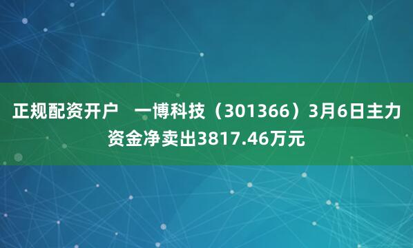 正规配资开户   一博科技（301366）3月6日主力资金净卖出3817.46万元
