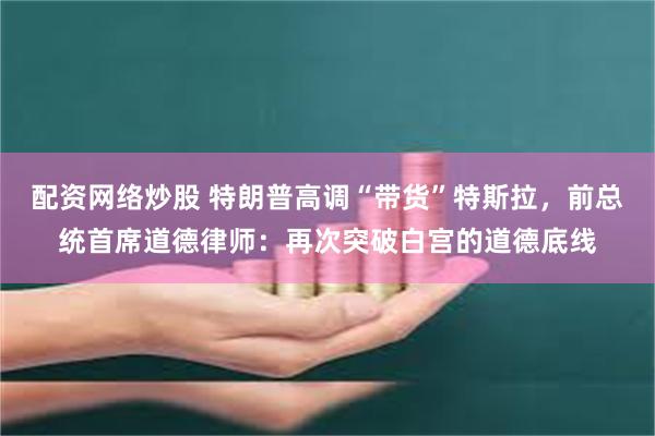 配资网络炒股 特朗普高调“带货”特斯拉，前总统首席道德律师：再次突破白宫的道德底线