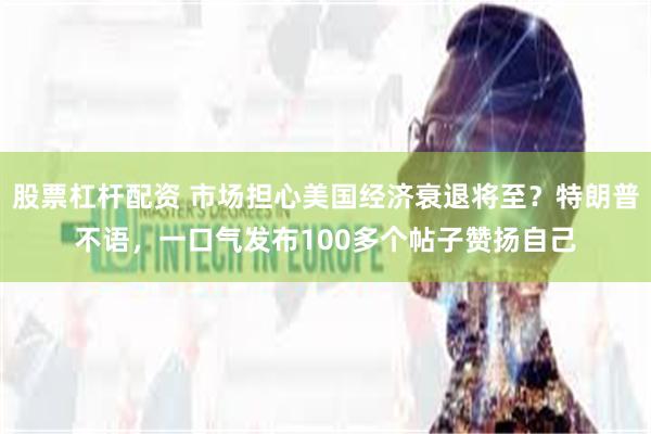 股票杠杆配资 市场担心美国经济衰退将至？特朗普不语，一口气发布100多个帖子赞扬自己