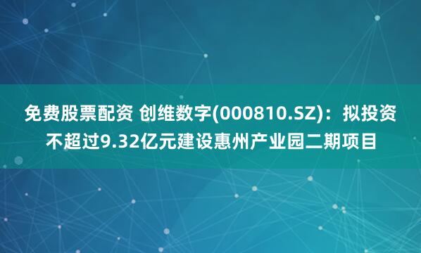 免费股票配资 创维数字(000810.SZ)：拟投资不超过9.32亿元建设惠州产业园二期项目