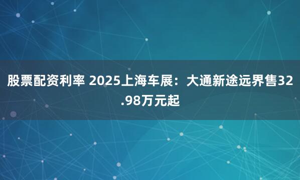 股票配资利率 2025上海车展：大通新途远界售32.98万元起