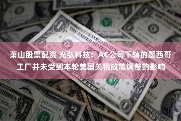 萧山股票配资 光弘科技：AC公司下辖的墨西哥工厂并未受到本轮美国关税政策调整的影响