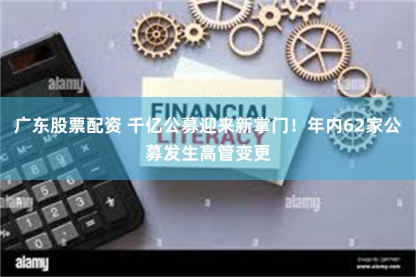 广东股票配资 千亿公募迎来新掌门！年内62家公募发生高管变更