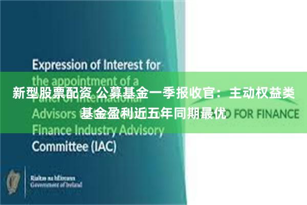 新型股票配资 公募基金一季报收官：主动权益类基金盈利近五年同期最优