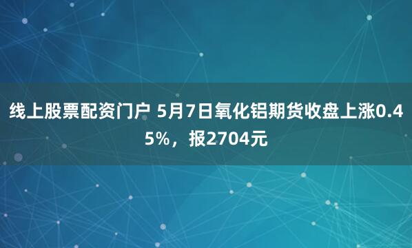 线上股票配资门户 5月7日氧化铝期货收盘上涨0.45%，报2704元