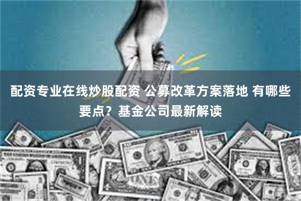 配资专业在线炒股配资 公募改革方案落地 有哪些要点？基金公司最新解读
