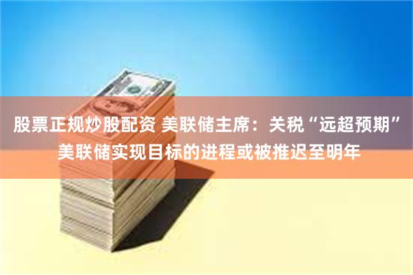 股票正规炒股配资 美联储主席：关税“远超预期” 美联储实现目标的进程或被推迟至明年