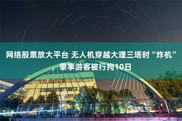 网络股票放大平台 无人机穿越大理三塔时“炸机”，肇事游客被行拘10日