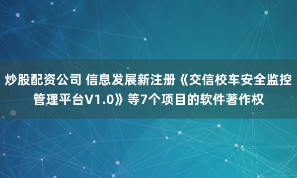 炒股配资公司 信息发展新注册《交信校车安全监控管理平台V1.0》等7个项目的软件著作权