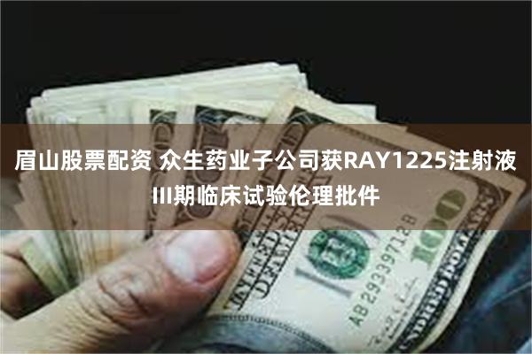 眉山股票配资 众生药业子公司获RAY1225注射液III期临床试验伦理批件