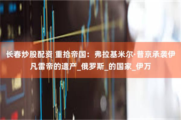 长春炒股配资 重拾帝国：弗拉基米尔·普京承袭伊凡雷帝的遗产_俄罗斯_的国家_伊万