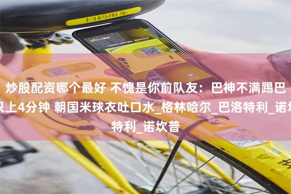 炒股配资哪个最好 不愧是你前队友：巴神不满踢巴萨只上4分钟 朝国米球衣吐口水_格林哈尔_巴洛特利_诺坎普