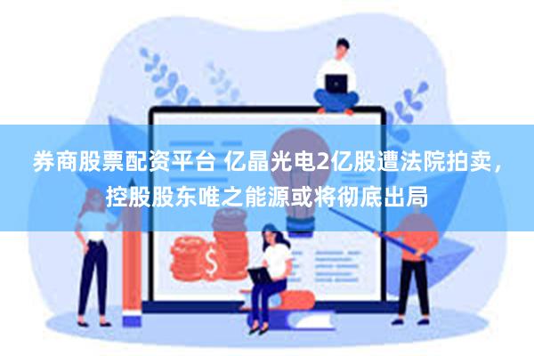 券商股票配资平台 亿晶光电2亿股遭法院拍卖，控股股东唯之能源或将彻底出局