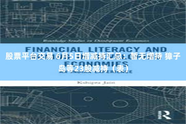股票平台交易 6月5日增减持汇总：暂无增持 獐子岛等23股减持（表）
