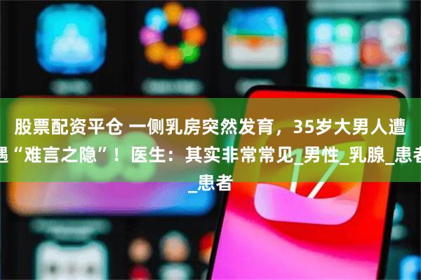 股票配资平仓 一侧乳房突然发育，35岁大男人遭遇“难言之隐”！医生：其实非常常见_男性_乳腺_患者