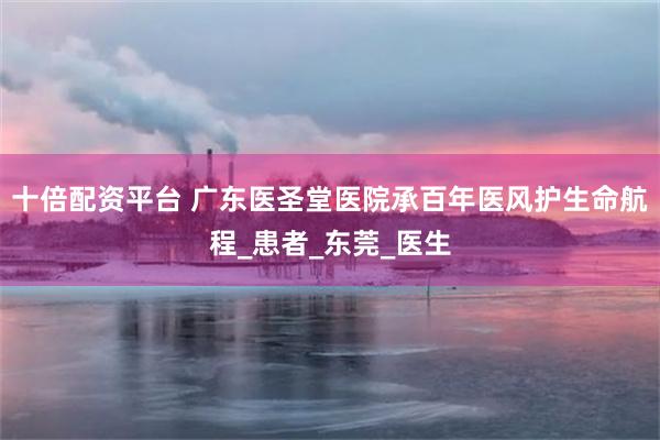 十倍配资平台 广东医圣堂医院承百年医风护生命航程_患者_东莞_医生