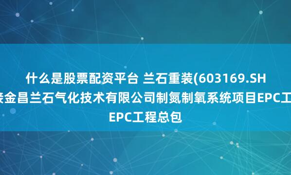 什么是股票配资平台 兰石重装(603169.SH)：承接金昌兰石气化技术有限公司制氮制氧系统项目EPC工程总包