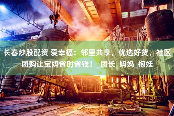 长春炒股配资 爱幸福：邻里共享，优选好货，社区团购让宝妈省时省钱！_团长_妈妈_抱娃