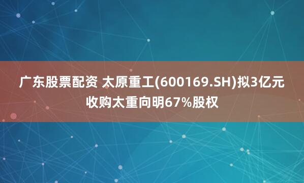 广东股票配资 太原重工(600169.SH)拟3亿元收购太重向明67%股权