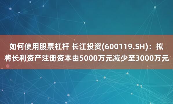 如何使用股票杠杆 长江投资(600119.SH)：拟将长利资产注册资本由5000万元减少至3000万元