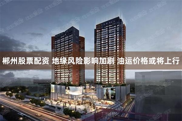 郴州股票配资 地缘风险影响加剧 油运价格或将上行
