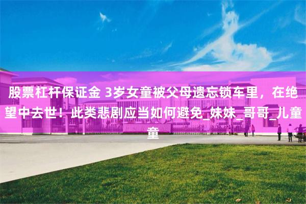 股票杠杆保证金 3岁女童被父母遗忘锁车里，在绝望中去世！此类悲剧应当如何避免_妹妹_哥哥_儿童