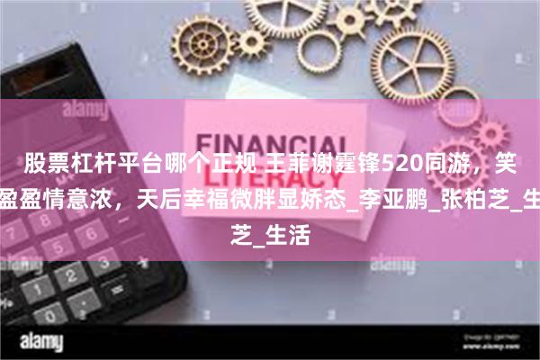 股票杠杆平台哪个正规 王菲谢霆锋520同游，笑语盈盈情意浓，天后幸福微胖显娇态_李亚鹏_张柏芝_生活