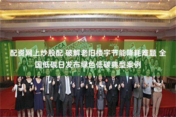 配资网上炒股配 破解老旧楼宇节能降耗难题 全国低碳日发布绿色低碳典型案例