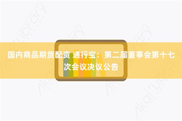 国内商品期货配资 通行宝：第二届董事会第十七次会议决议公告