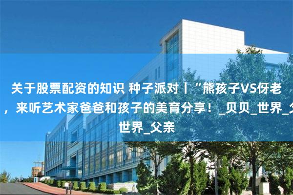 关于股票配资的知识 种子派对丨“熊孩子VS伢老子”，来听艺术家爸爸和孩子的美育分享！_贝贝_世界_父亲
