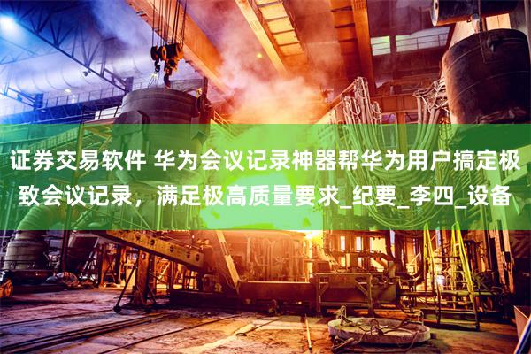 证券交易软件 华为会议记录神器帮华为用户搞定极致会议记录，满足极高质量要求_纪要_李四_设备