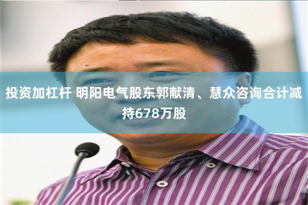 投资加杠杆 明阳电气股东郭献清、慧众咨询合计减持678万股
