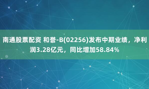 南通股票配资 和誉-B(02256)发布中期业绩，净利润3.28亿元，同比增加58.84%