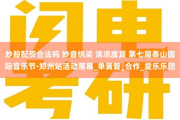 炒股配资合法吗 妙音绕梁 清凉度夏 第七届泰山国际音乐节·郑州站活动落幕_单簧管_合作_爱乐乐团