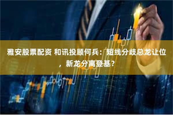 雅安股票配资 和讯投顾何兵：短线分歧总龙让位，新龙分离登基？