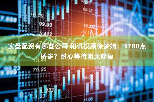 实盘配资有哪些公司 和讯投顾徐梦婧：3700点诱多？耐心等待明天修复