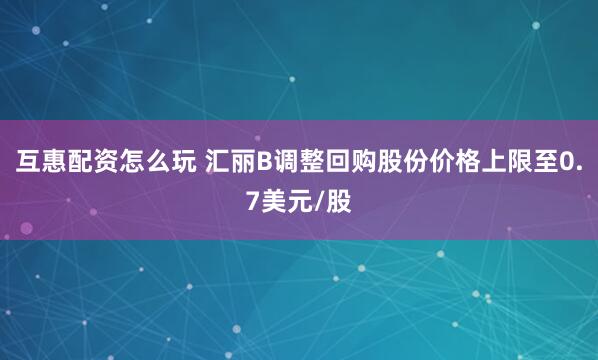 互惠配资怎么玩 汇丽B调整回购股份价格上限至0.7美元/股