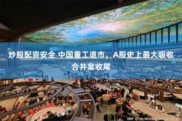 炒股配资安全 中国重工退市，A股史上最大吸收合并案收尾