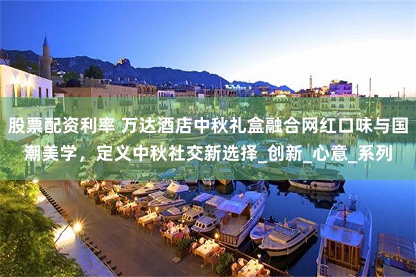 股票配资利率 万达酒店中秋礼盒融合网红口味与国潮美学，定义中秋社交新选择_创新_心意_系列