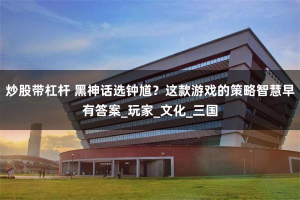 炒股带杠杆 黑神话选钟馗?这款游戏的策略智慧早有答案_玩家_文化_三国