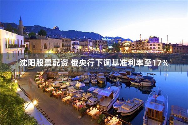 沈阳股票配资 俄央行下调基准利率至17%