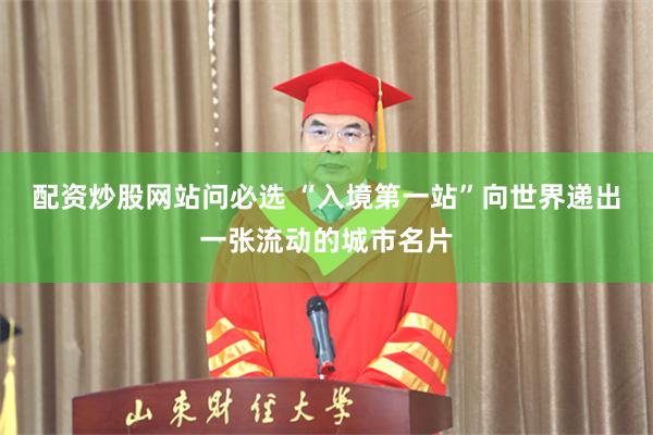 配资炒股网站问必选 “入境第一站”向世界递出一张流动的城市名片