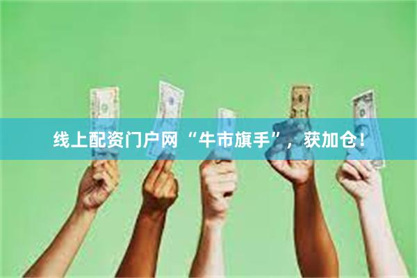 线上配资门户网 “牛市旗手”，获加仓！