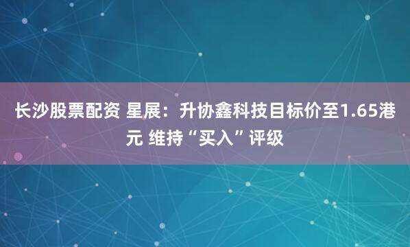 长沙股票配资 星展：升协鑫科技目标价至1.65港元 维持“买入”评级