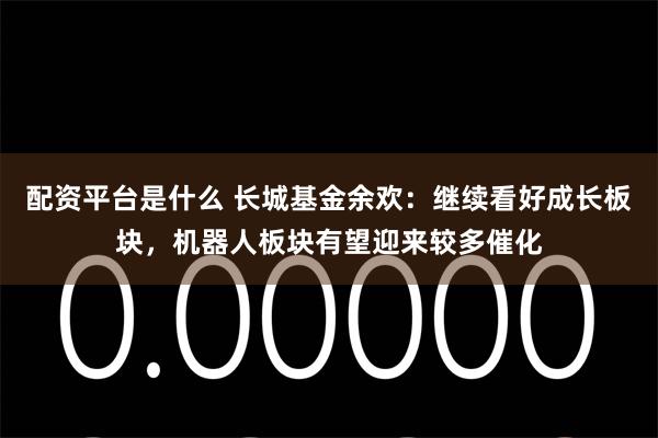 配资平台是什么 长城基金余欢：继续看好成长板块，机器人板块有望迎来较多催化