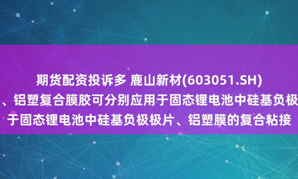 期货配资投诉多 鹿山新材(603051.SH)：硅碳负极功能粘接材料、铝塑复合膜胶可分别应用于固态锂电池中硅基负极极片、铝塑膜的复合粘接